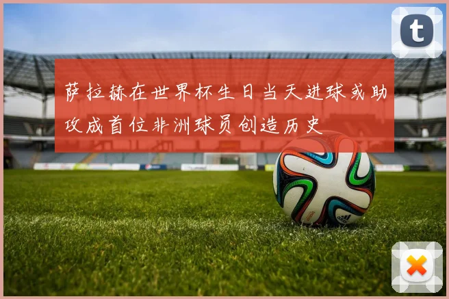 萨拉赫在世界杯生日当天进球或助攻成首位非洲球员创造历史