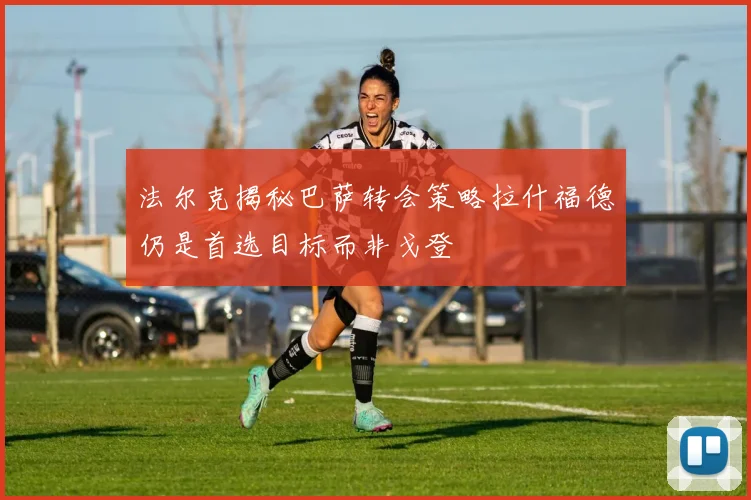 法尔克揭秘巴萨转会策略拉什福德仍是首选目标而非戈登