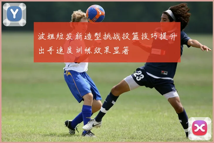 波姐短发新造型挑战投篮技巧提升出手速度训练效果显著