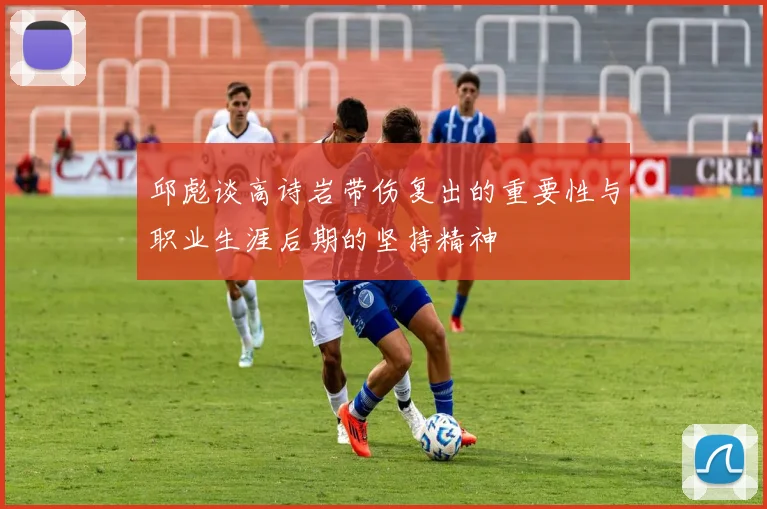 邱彪谈高诗岩带伤复出的重要性与职业生涯后期的坚持精神