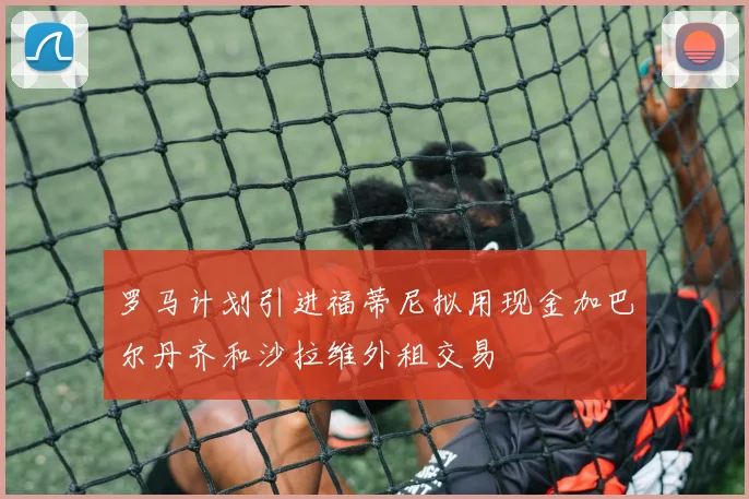 罗马计划引进福蒂尼拟用现金加巴尔丹齐和沙拉维外租交易