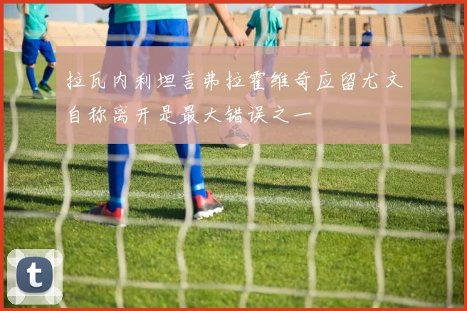 拉瓦内利坦言弗拉霍维奇应留尤文自称离开是最大错误之一