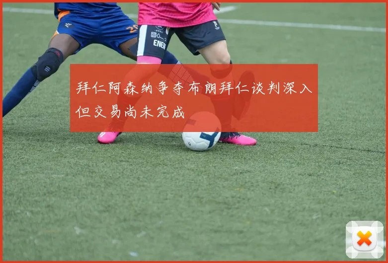 拜仁阿森纳争夺布朗拜仁谈判深入但交易尚未完成