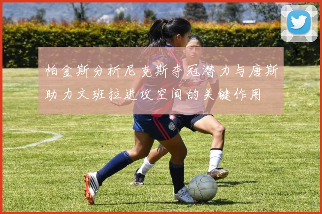 帕金斯分析尼克斯夺冠潜力与唐斯助力文班拉进攻空间的关键作用