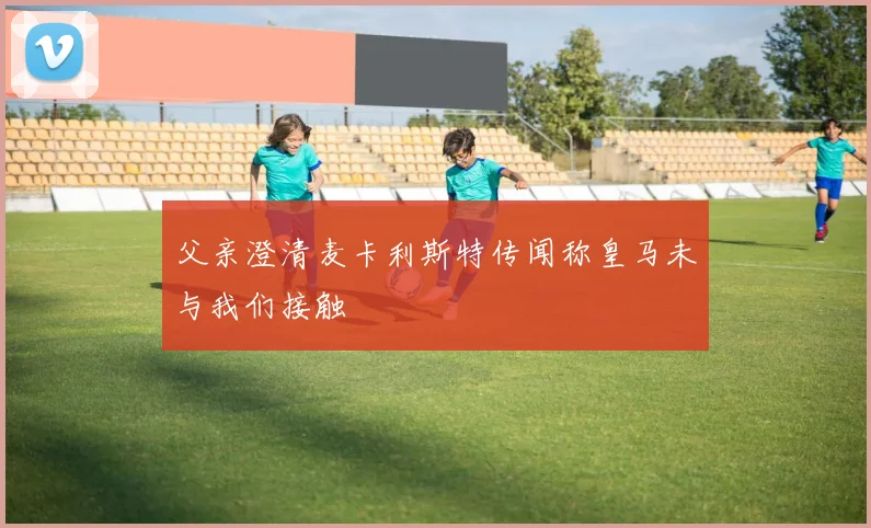 父亲澄清麦卡利斯特传闻称皇马未与我们接触