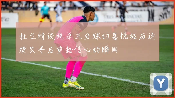 杜兰特谈绝杀三分球的喜悦经历连续失手后重拾信心的瞬间