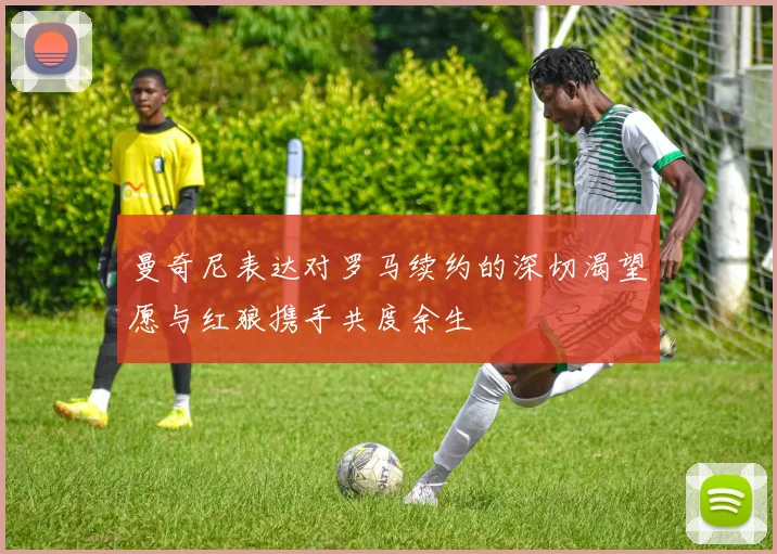 曼奇尼表达对罗马续约的深切渴望愿与红狼携手共度余生