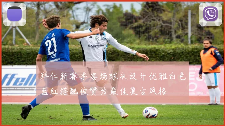 拜仁新赛季客场球衣设计优雅白色蓝红搭配被赞为最佳复古风格