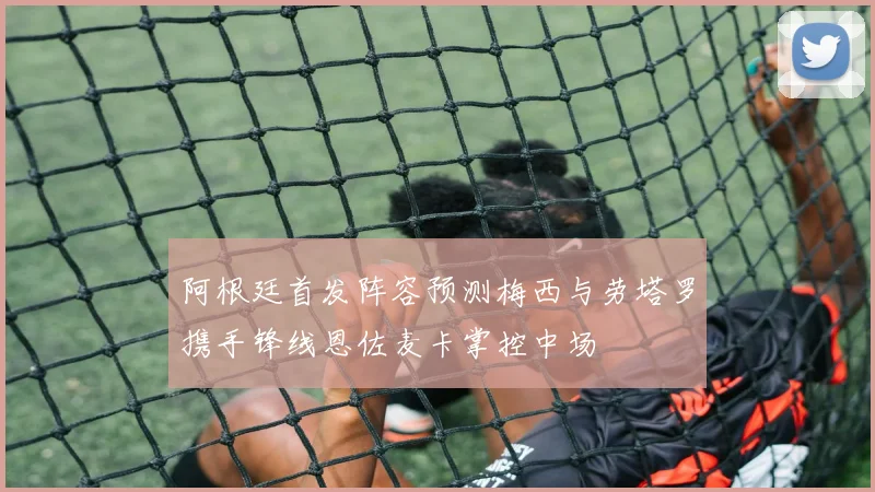 阿根廷首发阵容预测梅西与劳塔罗携手锋线恩佐麦卡掌控中场