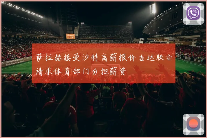 萨拉赫接受沙特高薪报价吉达联合请求体育部门分担薪资