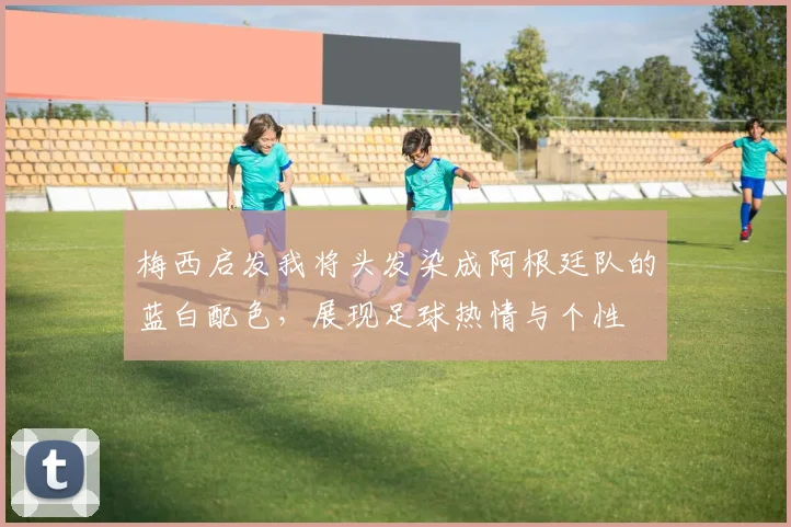 梅西启发我将头发染成阿根廷队的蓝白配色，展现足球热情与个性