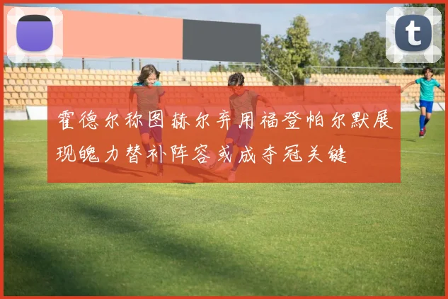 霍德尔称图赫尔弃用福登帕尔默展现魄力替补阵容或成夺冠关键