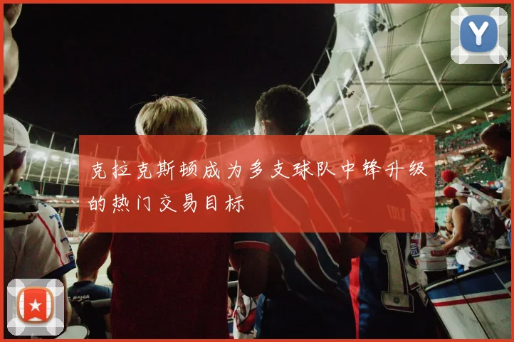 克拉克斯顿成为多支球队中锋升级的热门交易目标