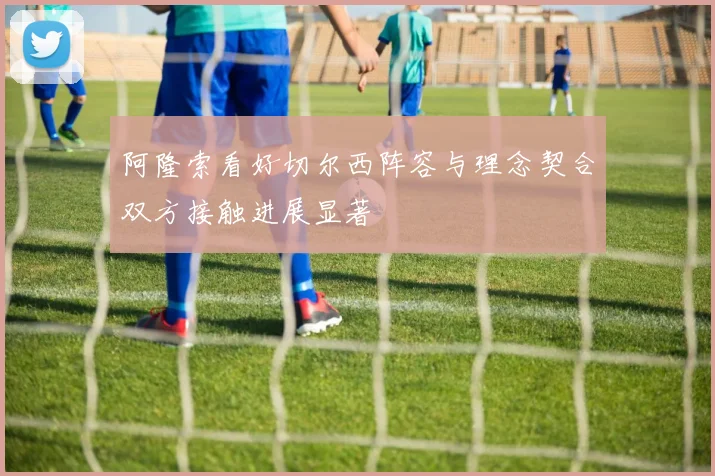阿隆索看好切尔西阵容与理念契合双方接触进展显著