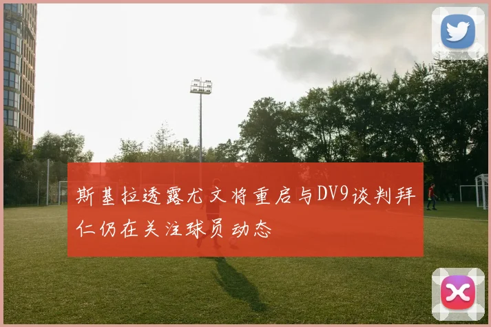 斯基拉透露尤文将重启与DV9谈判拜仁仍在关注球员动态
