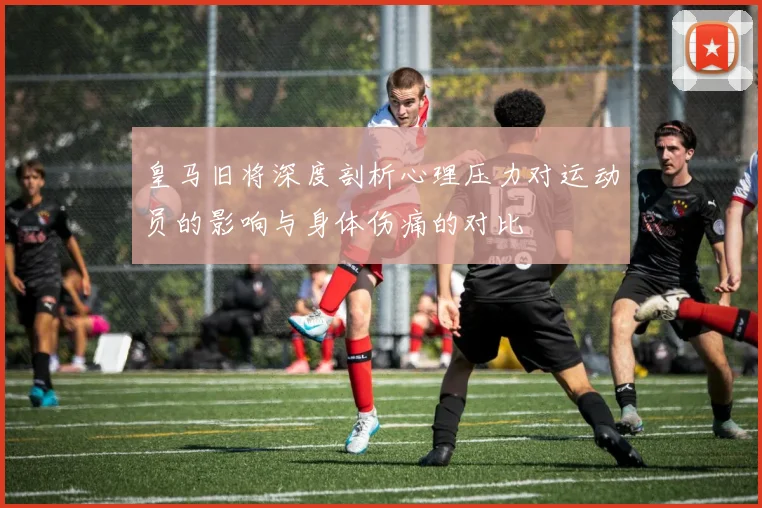 皇马旧将深度剖析心理压力对运动员的影响与身体伤痛的对比