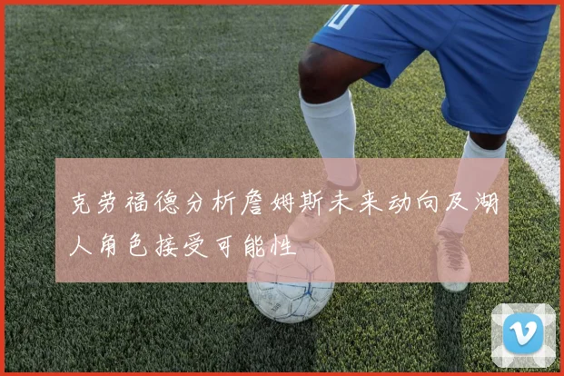 克劳福德分析詹姆斯未来动向及湖人角色接受可能性